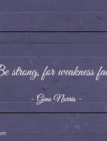 Be strong for weakness fails ginonorrisquotes