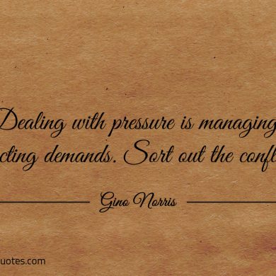 Dealing with pressure is managing conflicting demands ginonorrisquotes