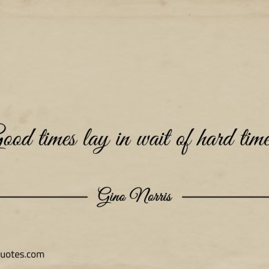 Good times lay in wait of hard times ginonorrisquotes