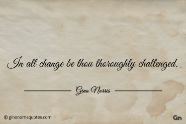 In all change be thou thoroughly challenged ginonorrisquotes