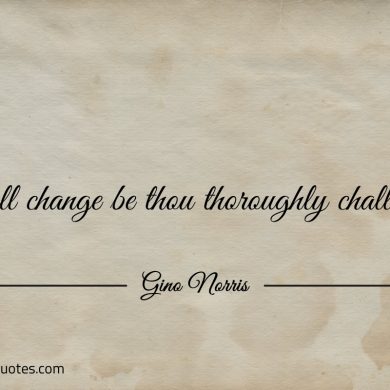 In all change be thou thoroughly challenged ginonorrisquotes