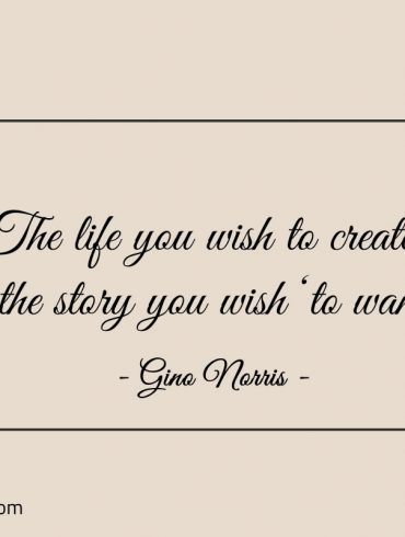 The life you wish to create ginonorrisquotes