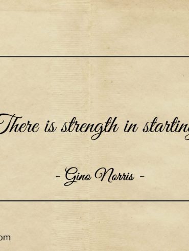 There is strength in starting ginonorrisquotes