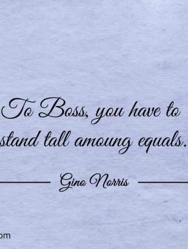 To Boss you have to stand tall amoung equals ginonorrisquotes