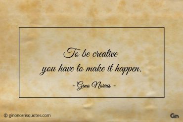 To be creative you have to make it happen ginonorrisquotes