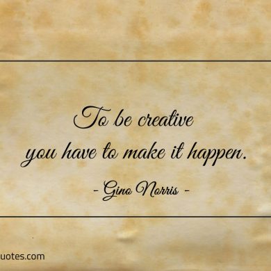 To be creative you have to make it happen ginonorrisquotes