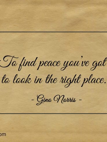 To find peace youve got to look in the right place ginonorrisquotes