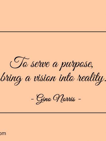 To serve a purpose bring a vision into reality ginonorrisquotes