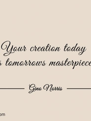 Your creation today is tomorrows masterpiece ginonorrisquotes