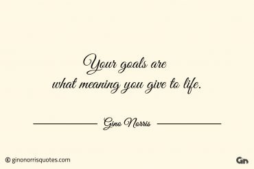 Your goals are what meaning you give to life ginonorrisquotes